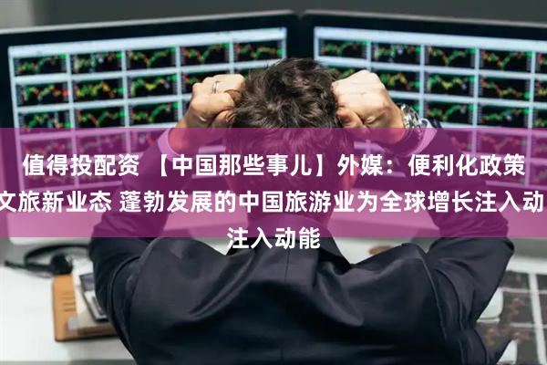 值得投配资 【中国那些事儿】外媒：便利化政策+文旅新业态 蓬勃发展的中国旅游业为全球增长注入动能