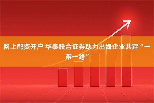 网上配资开户 华泰联合证券助力出海企业共建“一带一路”