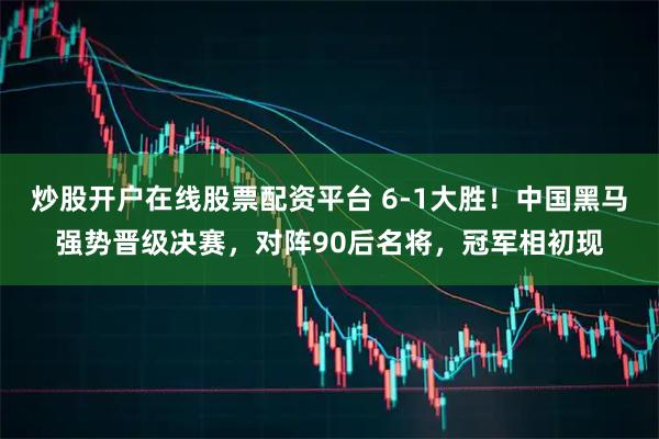炒股开户在线股票配资平台 6-1大胜！中国黑马强势晋级决赛，对阵90后名将，冠军相初现