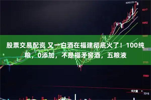 股票交易配资 又一白酒在福建彻底火了!100纯粮,0添加,不是福矛窖酒,五粮液