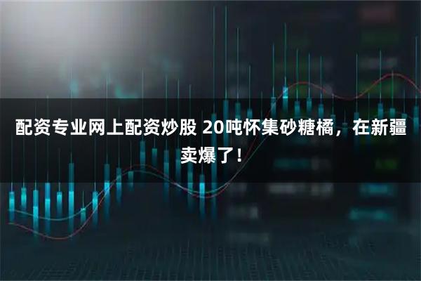 配资专业网上配资炒股 20吨怀集砂糖橘，在新疆卖爆了！