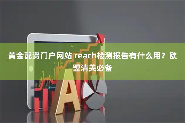 黄金配资门户网站 reach检测报告有什么用？欧盟清关必备