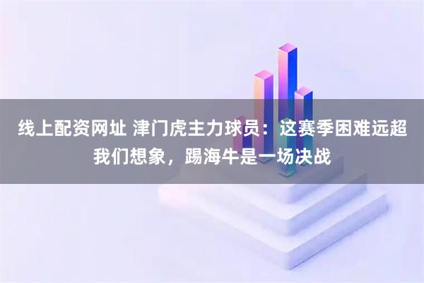 线上配资网址 津门虎主力球员：这赛季困难远超我们想象，踢海牛是一场决战