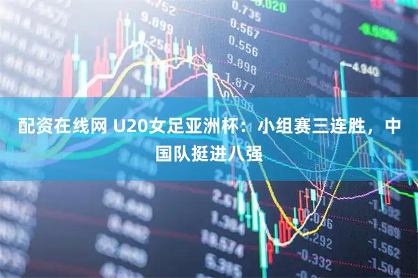 配资在线网 U20女足亚洲杯：小组赛三连胜，中国队挺进八强