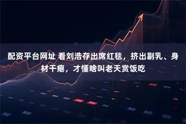 配资平台网址 看刘浩存出席红毯，挤出副乳、身材干瘪，才懂啥叫老天赏饭吃