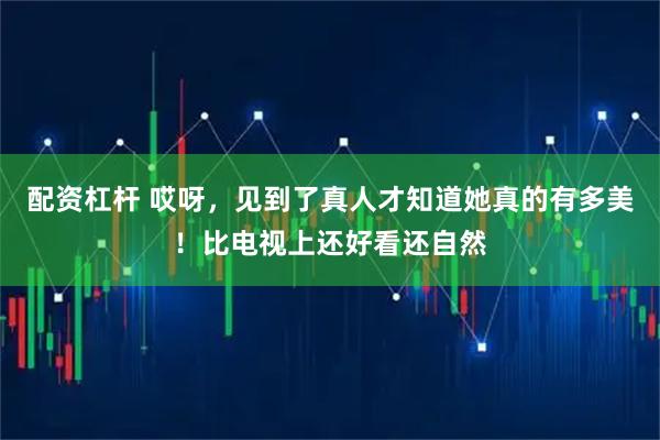 配资杠杆 哎呀，见到了真人才知道她真的有多美！比电视上还好看还自然