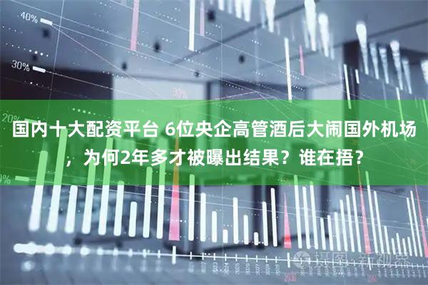 国内十大配资平台 6位央企高管酒后大闹国外机场，为何2年多才被曝出结果？谁在捂？