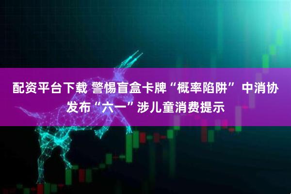 配资平台下载 警惕盲盒卡牌“概率陷阱” 中消协发布“六一”涉儿童消费提示