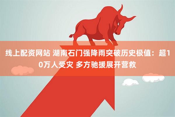 线上配资网站 湖南石门强降雨突破历史极值:超10万人受灾 多方驰援展开营救