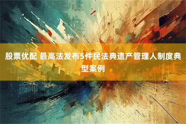 股票优配 最高法发布5件民法典遗产管理人制度典型案例