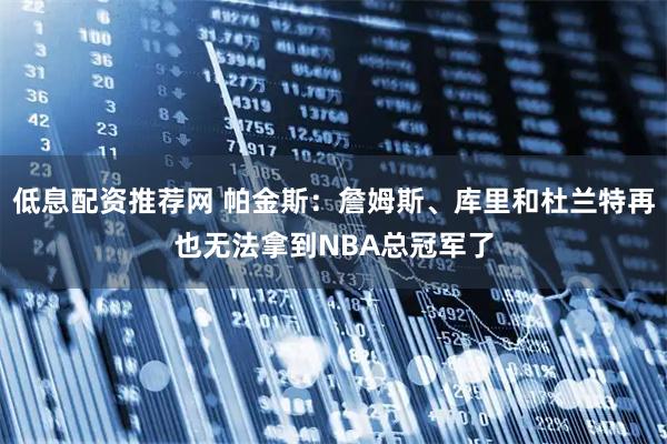 低息配资推荐网 帕金斯:詹姆斯、库里和杜兰特再也无法拿到NBA总冠军了