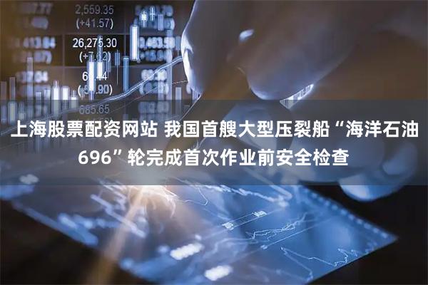 上海股票配资网站 我国首艘大型压裂船“海洋石油696”轮完成首次作业前安全检查