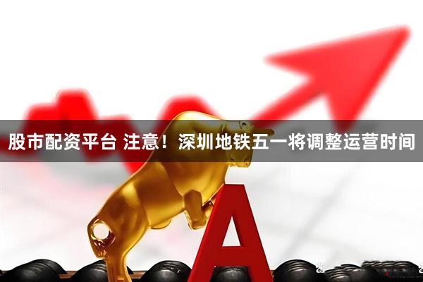 股市配资平台 注意!深圳地铁五一将调整运营时间
