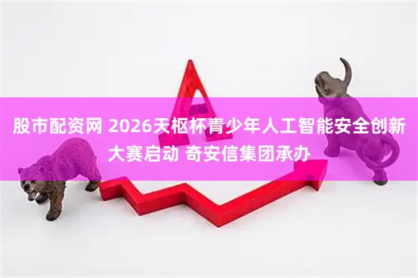 股市配资网 2026天枢杯青少年人工智能安全创新大赛启动 奇安信集团承办
